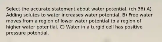 Select the accurate statement about water potential. (ch 36) A) Adding solutes to water increases water potential. B) Free water moves from a region of lower water potential to a region of higher water potential. C) Water in a turgid cell has positive pressure potential.