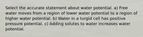 Select the accurate statement about water potential. a) Free water moves from a region of lower water potential to a region of higher water potential. b) Water in a turgid cell has positive pressure potential. c) Adding solutes to water increases water potential.