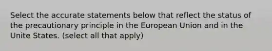 Select the accurate statements below that reflect the status of the precautionary principle in the European Union and in the Unite States. (select all that apply)