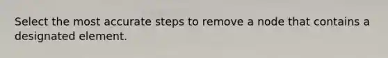 Select the most accurate steps to remove a node that contains a designated element.