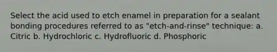 Select the acid used to etch enamel in preparation for a sealant bonding procedures referred to as "etch-and-rinse" technique: a. Citric b. Hydrochloric c. Hydrofluoric d. Phosphoric