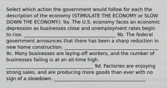 Select which action the government would follow for each the description of the economy (STIMULATE THE ECONOMY or SLOW DOWN THE ECONOMY): 9a. The U.S. economy faces an economic depression as businesses close and <a href='https://www.questionai.com/knowledge/kh7PJ5HsOk-unemployment-rate' class='anchor-knowledge'>unemployment rate</a>s begin to rise. _______________________________________ 9b. The federal government announces that there has been a sharp reduction in new home construction. ________________________________________ 9c. Many businesses are laying-off workers, and the number of businesses failing is at an all-time high. _____________________________________ 9d. Factories are enjoying strong sales, and are producing more goods than ever with no sign of a slowdown. _______________________________________