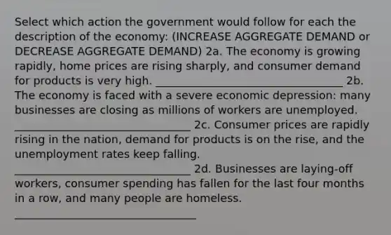 Select which action the government would follow for each the description of the economy: (INCREASE AGGREGATE DEMAND or DECREASE AGGREGATE DEMAND) 2a. The economy is growing rapidly, home prices are rising sharply, and consumer demand for products is very high. __________________________________ 2b. The economy is faced with a severe economic depression: many businesses are closing as millions of workers are unemployed. ________________________________ 2c. Consumer prices are rapidly rising in the nation, demand for products is on the rise, and the unemployment rates keep falling. ________________________________ 2d. Businesses are laying-off workers, consumer spending has fallen for the last four months in a row, and many people are homeless. _________________________________