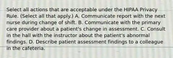 Select all actions that are acceptable under the HIPAA Privacy Rule. (Select all that apply.) A. Communicate report with the next nurse during change of shift. B. Communicate with the primary care provider about a patient's change in assessment. C. Consult in the hall with the instructor about the patient's abnormal findings. D. Describe patient assessment findings to a colleague in the cafeteria.