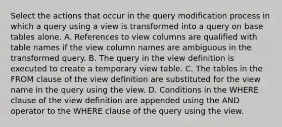 Select the actions that occur in the query modification process in which a query using a view is transformed into a query on base tables alone. A. References to view columns are qualified with table names if the view column names are ambiguous in the transformed query. B. The query in the view definition is executed to create a temporary view table. C. The tables in the FROM clause of the view definition are substituted for the view name in the query using the view. D. Conditions in the WHERE clause of the view definition are appended using the AND operator to the WHERE clause of the query using the view.