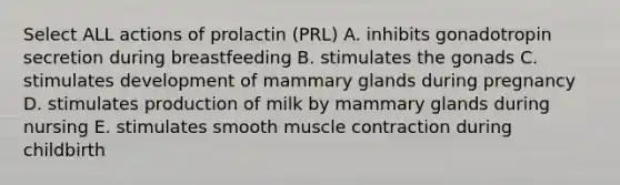 Select ALL actions of prolactin (PRL) A. inhibits gonadotropin secretion during breastfeeding B. stimulates the gonads C. stimulates development of mammary glands during pregnancy D. stimulates production of milk by mammary glands during nursing E. stimulates smooth muscle contraction during childbirth