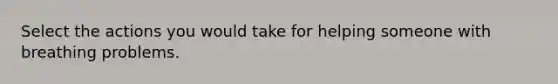 Select the actions you would take for helping someone with breathing problems.