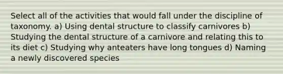 Select all of the activities that would fall under the discipline of taxonomy. a) Using dental structure to classify carnivores b) Studying the dental structure of a carnivore and relating this to its diet c) Studying why anteaters have long tongues d) Naming a newly discovered species