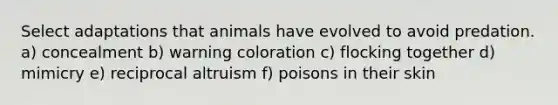 Select adaptations that animals have evolved to avoid predation. a) concealment b) warning coloration c) flocking together d) mimicry e) reciprocal altruism f) poisons in their skin