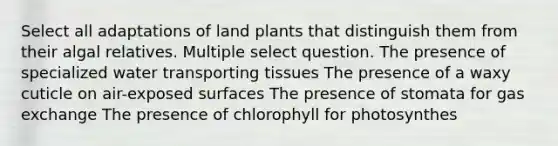 Select all adaptations of land plants that distinguish them from their algal relatives. Multiple select question. The presence of specialized water transporting tissues The presence of a waxy cuticle on air-exposed surfaces The presence of stomata for gas exchange The presence of chlorophyll for photosynthes