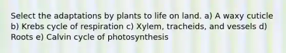 Select the adaptations by plants to life on land. a) A waxy cuticle b) Krebs cycle of respiration c) Xylem, tracheids, and vessels d) Roots e) Calvin cycle of photosynthesis