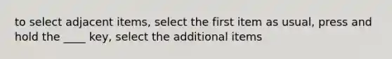 to select adjacent items, select the first item as usual, press and hold the ____ key, select the additional items