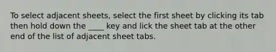 To select adjacent sheets, select the first sheet by clicking its tab then hold down the ____ key and lick the sheet tab at the other end of the list of adjacent sheet tabs.