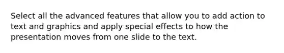 Select all the advanced features that allow you to add action to text and graphics and apply special effects to how the presentation moves from one slide to the text.