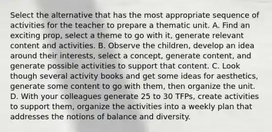 Select the alternative that has the most appropriate sequence of activities for the teacher to prepare a thematic unit. A. Find an exciting prop, select a theme to go with it, generate relevant content and activities. B. Observe the children, develop an idea around their interests, select a concept, generate content, and generate possible activities to support that content. C. Look though several activity books and get some ideas for aesthetics, generate some content to go with them, then organize the unit. D. With your colleagues generate 25 to 30 TFPs, create activities to support them, organize the activities into a weekly plan that addresses the notions of balance and diversity.