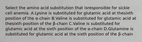 Select the amino acid substitution that isresponsible for sickle cell anemia. A.Lysine is substituted for glutamic acid at thesixth position of the α-chain B.Valine is substituted for glutamic acid at thesixth position of the β-chain C.Valine is substituted for glutamic acid at the sixth position of the α-chain D.Glutamine is substituted for glutamic acid at the sixth position of the β-chain