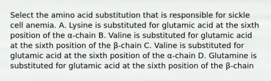 Select the amino acid substitution that is responsible for sickle cell anemia. A. Lysine is substituted for glutamic acid at the sixth position of the α-chain B. Valine is substituted for glutamic acid at the sixth position of the β-chain C. Valine is substituted for glutamic acid at the sixth position of the α-chain D. Glutamine is substituted for glutamic acid at the sixth position of the β-chain