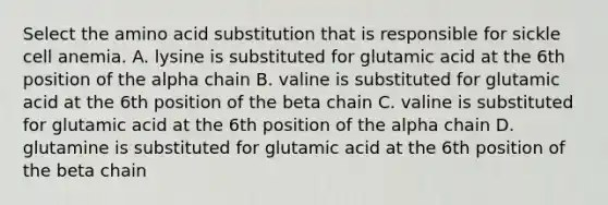 Select the amino acid substitution that is responsible for sickle cell anemia. A. lysine is substituted for glutamic acid at the 6th position of the alpha chain B. valine is substituted for glutamic acid at the 6th position of the beta chain C. valine is substituted for glutamic acid at the 6th position of the alpha chain D. glutamine is substituted for glutamic acid at the 6th position of the beta chain