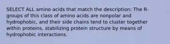 SELECT ALL amino acids that match the description: The R-groups of this class of amino acids are nonpolar and hydrophobic, and their side chains tend to cluster together within proteins, stabilizing protein structure by means of hydrophobic interactions.