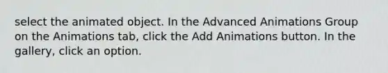 select the animated object. In the Advanced Animations Group on the Animations tab, click the Add Animations button. In the gallery, click an option.