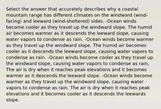 Select the answer that accurately describes why a coastal mountain range has different climates on the windward (wind-facing) and leeward (wind-sheltered) sides. -Ocean winds become cooler as they travel up the windward slope. The humid air becomes warmer as it descends the leeward slope, causing water vapors to condense as rain. -Ocean winds become warmer as they travel up the windward slope. The humid air becomes cooler as it descends the leeward slope, causing water vapors to condense as rain. -Ocean winds become cooler as they travel up the windward slope, causing water vapors to condense as rain, The air is dry when it reaches peak elevations and it becomes warmer as it descends the leeward slope. -Ocean winds become warmer as they travel up the windward slope, causing water vapors to condense as rain. The air is dry when it reaches peak elevations and it becomes cooler as it descends the leewards slope.