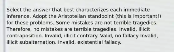 Select the answer that best characterizes each immediate inference. Adopt the Aristotelian standpoint (this is important!) for these problems. Some mistakes are not terrible tragedies. Therefore, no mistakes are terrible tragedies. Invalid, illicit contraposition. Invalid, illicit contrary. Valid, no fallacy Invalid, illicit subalternation. Invalid, existential fallacy.