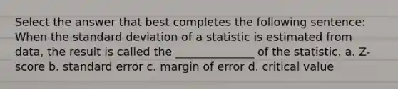 Select the answer that best completes the following sentence: When the <a href='https://www.questionai.com/knowledge/kqGUr1Cldy-standard-deviation' class='anchor-knowledge'>standard deviation</a> of a statistic is estimated from data, the result is called the ______________ of the statistic. a. Z-score b. standard error c. margin of error d. critical value