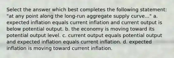 Select the answer which best completes the following statement: "at any point along the long-run aggregate supply curve..." a. expected inflation equals current inflation and current output is below potential output. b. the economy is moving toward its potential output level. c. current output equals potential output and expected inflation equals current inflation. d. expected inflation is moving toward current inflation.