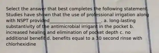 Select the answer that best completes the following statement. Studies have shown that the use of professional irrigation along with NSPT provided_______________________. a. long-lasting substantivity of the antimicrobial irrigant in the pocket b. increased healing and elimination of pocket depth c. no additional benefit d. benefits equal to a 30 second rinse with chlorhexidine