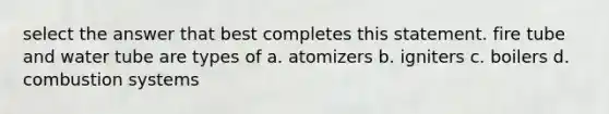 select the answer that best completes this statement. fire tube and water tube are types of a. atomizers b. igniters c. boilers d. combustion systems