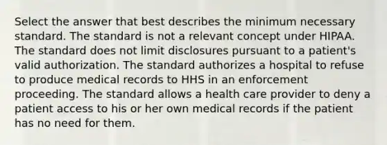 Select the answer that best describes the minimum necessary standard. The standard is not a relevant concept under HIPAA. The standard does not limit disclosures pursuant to a patient's valid authorization. The standard authorizes a hospital to refuse to produce medical records to HHS in an enforcement proceeding. The standard allows a health care provider to deny a patient access to his or her own medical records if the patient has no need for them.