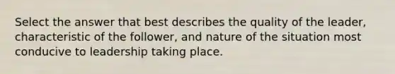 Select the answer that best describes the quality of the leader, characteristic of the follower, and nature of the situation most conducive to leadership taking place.