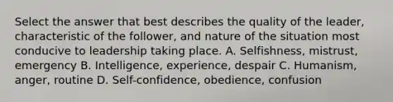 Select the answer that best describes the quality of the leader, characteristic of the follower, and nature of the situation most conducive to leadership taking place. A. Selfishness, mistrust, emergency B. Intelligence, experience, despair C. Humanism, anger, routine D. Self-confidence, obedience, confusion