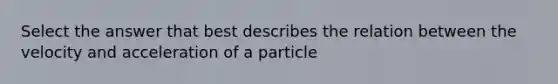 Select the answer that best describes the relation between the velocity and acceleration of a particle