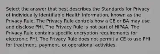 Select the answer that best describes the Standards for Privacy of Individually Identifiable Health Information, known as the Privacy Rule. The Privacy Rule controls how a CE or BA may use and disclose PHI. The Privacy Rule is not part of HIPAA. The Privacy Rule contains specific encryption requirements for electronic PHI. The Privacy Rule does not permit a CE to use PHI for treatment, payment, or operational activities.