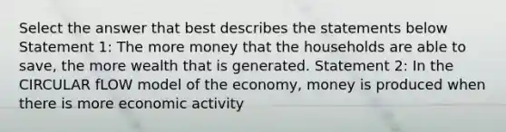 Select the answer that best describes the statements below Statement 1: The more money that the households are able to save, the more wealth that is generated. Statement 2: In the CIRCULAR fLOW model of the economy, money is produced when there is more economic activity