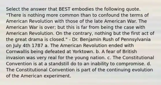 Select the answer that BEST embodies the following quote. "There is nothing more common than to confound the terms of American Revolution with those of the late American War. The American War is over; but this is far from being the case with American Revolution. On the contrary, nothing but the first act of the great drama is closed." - Dr. Benjamin Rush of Pennsylvania on July 4th 1787 a. The American Revolution ended with Cornwallis being defeated at Yorktown. b. A fear of British invasion was very real for the young nation. c. The Constitutional Convention is at a standstill do to an inability to compromise. d. The Constitutional Convention is part of the continuing evolution of the American experiment.