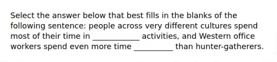 Select the answer below that best fills in the blanks of the following sentence: people across very different cultures spend most of their time in ____________ activities, and Western office workers spend even more time __________ than hunter-gatherers.