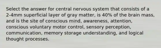 Select the answer for central nervous system that consists of a 2-4mm superficial layer of gray matter, is 40% of the brain mass, and is the site of conscious mind, awareness, attention, conscious voluntary motor control, sensory perception, communication, memory storage understanding, and logical thought processes.