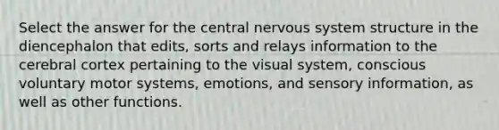 Select the answer for the central nervous system structure in the diencephalon that edits, sorts and relays information to the cerebral cortex pertaining to the visual system, conscious voluntary motor systems, emotions, and sensory information, as well as other functions.