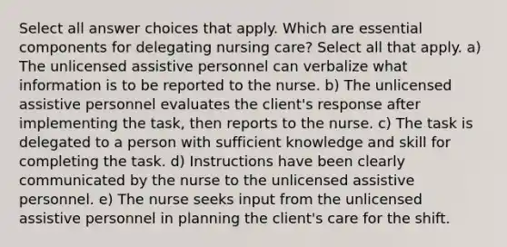 Select all answer choices that apply. Which are essential components for delegating nursing care? Select all that apply. a) The unlicensed assistive personnel can verbalize what information is to be reported to the nurse. b) The unlicensed assistive personnel evaluates the client's response after implementing the task, then reports to the nurse. c) The task is delegated to a person with sufficient knowledge and skill for completing the task. d) Instructions have been clearly communicated by the nurse to the unlicensed assistive personnel. e) The nurse seeks input from the unlicensed assistive personnel in planning the client's care for the shift.