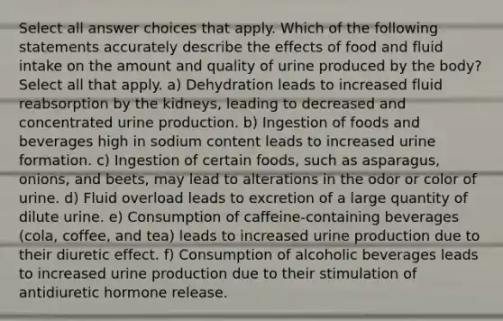 Select all answer choices that apply. Which of the following statements accurately describe the effects of food and fluid intake on the amount and quality of urine produced by the body? Select all that apply. a) Dehydration leads to increased fluid reabsorption by the kidneys, leading to decreased and concentrated urine production. b) Ingestion of foods and beverages high in sodium content leads to increased urine formation. c) Ingestion of certain foods, such as asparagus, onions, and beets, may lead to alterations in the odor or color of urine. d) Fluid overload leads to excretion of a large quantity of dilute urine. e) Consumption of caffeine-containing beverages (cola, coffee, and tea) leads to increased urine production due to their diuretic effect. f) Consumption of alcoholic beverages leads to increased urine production due to their stimulation of antidiuretic hormone release.