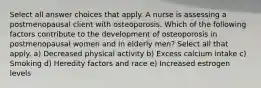 Select all answer choices that apply. A nurse is assessing a postmenopausal client with osteoporosis. Which of the following factors contribute to the development of osteoporosis in postmenopausal women and in elderly men? Select all that apply. a) Decreased physical activity b) Excess calcium intake c) Smoking d) Heredity factors and race e) Increased estrogen levels