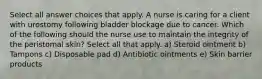 Select all answer choices that apply. A nurse is caring for a client with urostomy following bladder blockage due to cancer. Which of the following should the nurse use to maintain the integrity of the peristomal skin? Select all that apply. a) Steroid ointment b) Tampons c) Disposable pad d) Antibiotic ointments e) Skin barrier products