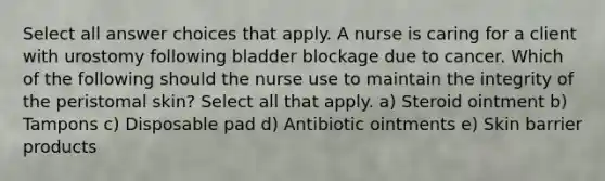 Select all answer choices that apply. A nurse is caring for a client with urostomy following bladder blockage due to cancer. Which of the following should the nurse use to maintain the integrity of the peristomal skin? Select all that apply. a) Steroid ointment b) Tampons c) Disposable pad d) Antibiotic ointments e) Skin barrier products