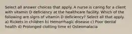 Select all answer choices that apply. A nurse is caring for a client with vitamin D deficiency at the healthcare facility. Which of the following are signs of vitamin D deficiency? Select all that apply. a) Rickets in children b) Hemorrhagic disease c) Poor dental health d) Prolonged clotting time e) Osteomalacia