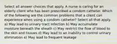 Select all answer choices that apply. A nurse is caring for an elderly client who has been prescribed a condom catheter. Which of the following are the common problems that a client can experience when using a condom catheter? Select all that apply. a) May lead to urinary tract infection b) May accumulate moisture beneath the sheath c) May restrict the flow of blood to the skin and tissues d) May lead to an inability to control urinary elimination e) May lead to frequent leakage