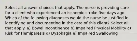 Select all answer choices that apply. The nurse is providing care for a client who experienced an ischemic stroke five days ago. Which of the following diagnoses would the nurse be justified in identifying and documenting in the care of this client? Select all that apply. a) Bowel Incontinence b) Impaired Physical Mobility c) Risk for Hemiparesis d) Dysphagia e) Impaired Swallowing