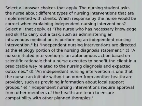 Select all answer choices that apply. The nursing student asks the nurse about different types of nursing interventions that are implemented with clients. Which response by the nurse would be correct when explaining independent nursing interventions? Select all that apply. a) "The nurse who has necessary knowledge and skill to carry out a task, such as administering an intravenous medication, is performing an independent nursing intervention." b) "Independent nursing interventions are directed at the etiology portion of the nursing diagnosis statement." c) "A nurse-initiated intervention is an autonomous action based on scientific rationale that a nurse executes to benefit the client in a predictable way related to the nursing diagnosis and expected outcomes." d) "An independent nursing intervention is one that the nurse can initiate without an order from another healthcare provider, such as providing information about local support groups." e) "Independent nursing interventions require approval from other members of the healthcare team to ensure compatibility with other planned therapies."