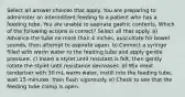 Select all answer choices that apply. You are preparing to administer an intermittent feeding to a patient who has a feeding tube. You are unable to aspirate gastric contents. Which of the following actions is correct? Select all that apply. a) Advance the tube no more than 4 inches, auscultate for bowel sounds, then attempt to aspirate again. b) Connect a syringe filled with warm water to the feeding tube and apply gentle pressure. c) Insert a stylet until resistant is felt, then gently rotate the stylet until resistance decreases. d) Mix meat tenderizer with 30 mL warm water, instill into the feeding tube, wait 15 minutes, then flush vigorously. e) Check to see that the feeding tube clamp is open.